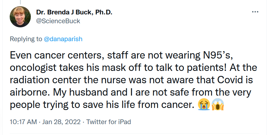 Tweet: Even cancer centers, staff are not wearing N95’s, oncologist takes his mask off to talk to patients! At the radiation center the nurse was not aware that Covid is airborne. My husband and I are not safe from the very people trying to save his life from cancer. Crying and shocked emojis.