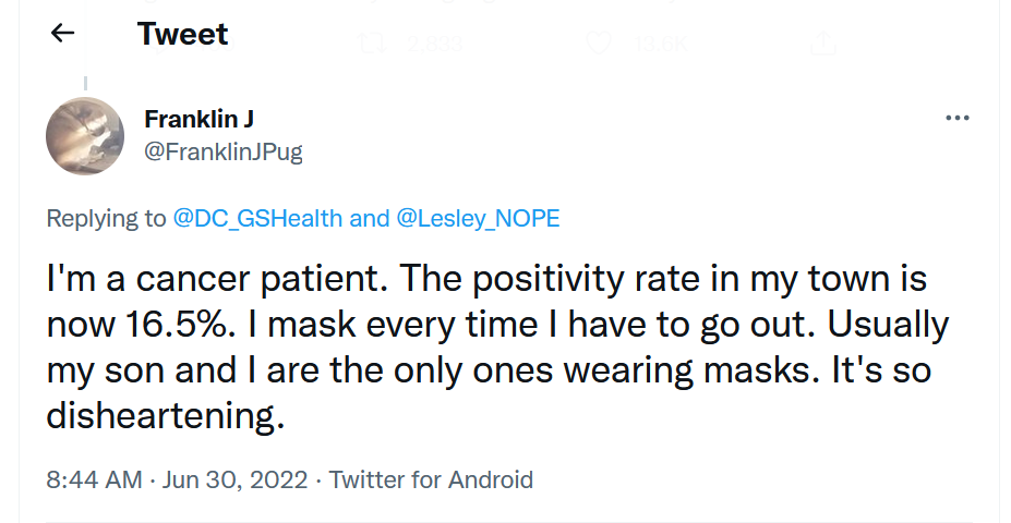 Tweet: I'm a cancer patient. The positivity rate in my town is now 16.5%. I mask every time I have to go out. Usually my son and I are the only ones wearing masks. It's so disheartening.